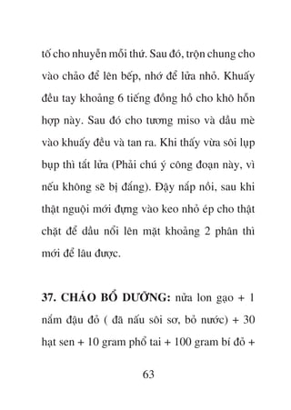 töë cho nhuyïîn möîi thûá. Sau àoá, tröån chung cho
vaâo chaão àïí lïn bïëp, nhúá àïí lûãa nhoã. Khuêëy
àïìu tay khoaãng 6 tiïëng àöìng höì cho khö höîn
húåp naây. Sau àoá cho tûúng miso vaâ dêìu meâ
vaâo khuêëy àïìu vaâ tan ra. Khi thêëy vûâa söi luåp
buåp thò tùæt lûãa (Phaãi chuá yá cöng àoaån naây, vò
nïëu khöng seä bõ àùæng). Àêåy nùæp nöìi, sau khi
thêåt nguöåi múái àûång vaâo keo nhoã eáp cho thêåt
chùåt àïí dêìu nöíi lïn mùåt khoaãng 2 phên thò
múái àïí lêu àûúåc.


37. CHAÁO BÖÍ DÛÚÄNG: nûãa lon gaåo + 1
nùæm àêåu àoã ( àaä nêëu söi sú, boã nûúác) + 30
haåt sen + 10 gram phöí tai + 100 gram bñ àoã +

                         63
 