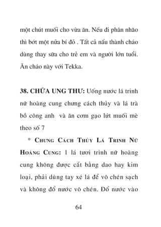 möåt chuát muöëi cho vûâa ùn. Nïëu ài phên nhaäo
thò búát möåt nûãa bñ àoã . Têët caã nêëu thaânh chaáo
duâng thay sûäa cho treã em vaâ ngûúâi lúán tuöíi.
Ùn chaáo naây vúái Tekka.


38. CHÛÄA UNG THÛ: Uöëng nûúác laá trinh
nûä hoaâng cung chûng caách thuãy vaâ laá traâ
böì cöng anh vaâ ùn cúm gaåo lûát muöëi meâ
theo söë 7
   * C HÛNG C AÁ C H T HUÃ Y L AÁ T RINH N ÛÄ
H OAÂ N G C UNG : 1 laá tûúi trinh nûä hoaâ n g
cung khöng àûúå c cùæ t bùç n g dao hay kim
loaå i , phaã i duâ n g tay xeá laá àïí vö cheá n saå c h
vaâ khöng àöí nûúá c vö cheá n . Àöí nûúá c vaâ o

                          64
 
