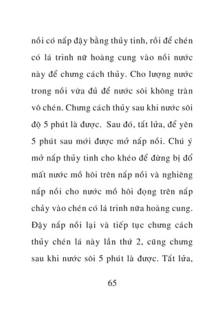 nöì i coá nùæ p àêå y bùç n g thuã y tinh, röì i àïí cheá n
coá laá trinh nûä hoaâ n g cung vaâ o nöì i nûúá c
naâ y àïí chûng caá c h thuã y . Cho lûúå n g nûúá c
trong nöì i vûâ a àuã àïí nûúá c söi khöng traâ n
vö cheá n . Chûng caá c h thuã y sau khi nûúá c söi
àöå 5 phuá t laâ àûúå c . Sau àoá , tùæ t lûã a , àïí yïn
5 phuá t sau múá i àûúå c múã nùæ p nöì i . Chuá yá
múã nùæ p thuã y tinh cho kheá o àïí àûâ n g bõ àöí
mêë t nûúá c möì höi trïn nùæ p nöì i vaâ nghiïng
nùæ p nöì i cho nûúá c möì höi àoå n g trïn nùæ p
chaã y vaâ o cheá n coá laá trinh nûä a hoaâ n g cung.
Àêå y nùæ p nöì i laå i vaâ tiïë p tuå c chûng caá c h
thuã y cheá n laá naâ y lêì n thûá 2, cuä n g chûng
sau khi nûúá c söi 5 phuá t laâ àûúå c . Tùæ t lûã a ,

                           65
 