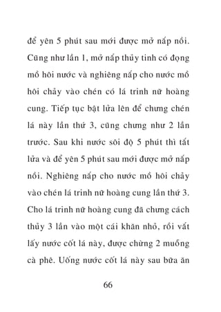àïí yïn 5 phuá t sau múá i àûúå c múã nùæ p nöì i .
Cuä n g nhû lêì n 1, múã nùæ p thuã y tinh coá àoå n g
möì höi nûúá c vaâ nghiïng nùæ p cho nûúá c möì
höi chaã y vaâ o cheá n coá laá trinh nûä hoaâ n g
cung. Tiïë p tuå c bêå t lûã a lïn àïí chûng cheá n
laá naâ y lêì n thûá 3, cuä n g chûng nhû 2 lêì n
trûúá c . Sau khi nûúá c söi àöå 5 phuá t thò tùæ t
lûã a vaâ àïí yïn 5 phuá t sau múá i àûúå c múã nùæ p
nöì i . Nghiïng nùæ p cho nûúá c möì höi chaã y
vaâ o cheá n laá trinh nûä hoaâ n g cung lêì n thûá 3.
Cho laá trinh nûä hoaâ n g cung àaä chûng caá c h
thuã y 3 lêì n vaâ o möå t caá i khùn nhoã , röì i vùæ t
lêë y nûúá c cöë t laá naâ y , àûúå c chûâ n g 2 muöî n g
caâ phï. Uöë n g nûúá c cöë t laá naâ y sau bûä a ùn

                          66
 