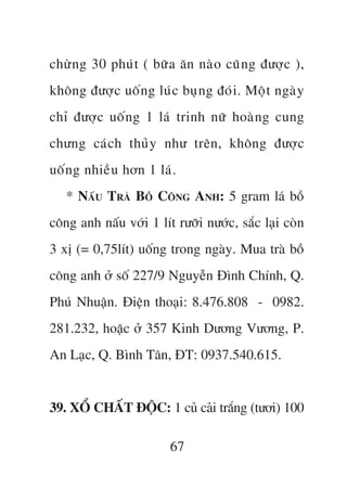 chûâ n g 30 phuá t ( bûä a ùn naâ o cuä n g àûúå c ),
khöng àûúå c uöë n g luá c buå n g àoá i . Möå t ngaâ y
chó àûúå c uöë n g 1 laá trinh nûä hoaâ n g cung
chûng caá c h thuã y nhû trïn, khöng àûúå c
uöë n g nhiïì u hún 1 laá .
   * NÊËU TRAÂ BÖÌ CÖNG ANH: 5 gram laá böì
cöng anh nêëu vúái 1 lñt rûúäi nûúác, sùæc laåi coân
3 xõ (= 0,75lñt) uöëng trong ngaây. Mua traâ böì
cöng anh úã söë 227/9 Nguyïîn Àònh Chñnh, Q.
Phuá Nhuêån. Àiïån thoaåi: 8.476.808 - 0982.
281.232, hoùåc úã 357 Kinh Dûúng Vûúng, P.
An Laåc, Q. Bònh Tên, ÀT: 0937.540.615.


39. XÖÍ CHÊËT ÀÖÅC: 1 cuã caãi trùæng (tûúi) 100

                          67
 