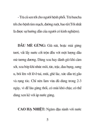 - Traâ cuã sen töët cho ngûúâi bïånh phöíi. Traâ bancha
töët cho bïånh tim maåch, àûúâng ruöåt, bao tûã (Töët nhêët
laâ àûúåc sûå hûúáng dêîn cuãa ngûúâi coá kinh nghiïåm).


    DÊÌU MEÂ GÛÂNG: Giaä naát, hoùåc maâi gûâng
tûúi, vùæt lêëy nûúác cöët tröån àïìu vúái möåt lûúång dêìu
meâ tûúng àûúng. Duâng xoa hay àaánh gioá khi caãm
söët, xoa boáp khi nhûác moãi, tûác, trùåc, àau buång, sûng
u, böi lïn vïët lúã úã tai, muäi, gheã laác, xûác dêìu trõ gêìu
vaâ ruång toác. Chó nïn laâm vûâa àuã duâng trong 2-3
ngaây, vò àïí lêu gûâng thöëi, coá muâi khoá chõu; coá thïí
duâng xen keã vúái aáp nûúác gûâng.


    CAO HAÅ NHIÏåT: Ngêm àêåu naânh vúái nûúác

                              5
 