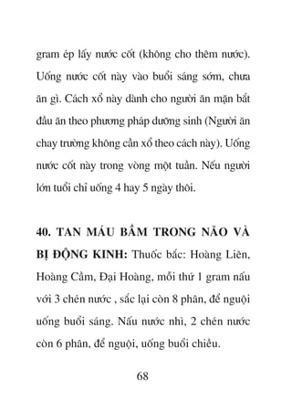 gram eáp lêëy nûúác cöët (khöng cho thïm nûúác).
Uöëng nûúác cöët naây vaâo buöíi saáng súám, chûa
ùn gò. Caách xöí naây daânh cho ngûúâi ùn mùån bùæt
àêìu ùn theo phûúng phaáp dûúäng sinh (Ngûúâi ùn
chay trûúâng khöng cêìn xöí theo caách naây). Uöëng
nûúác cöët naây trong voâng möåt tuêìn. Nïëu ngûúâi
lúán tuöíi chó uöëng 4 hay 5 ngaây thöi.


40. TAN MAÁU BÊÌM TRONG NAÄO VAÂ
BÕ ÀÖÅNG KINH: Thuöëc bùæc: Hoaâng Liïn,
Hoaâng Cêìm, Àaåi Hoaâng, möîi thûá 1 gram nêëu
vúái 3 cheán nûúác , sùæc laåi coân 8 phên, àïí nguöåi
uöëng buöíi saáng. Nêëu nûúác nhò, 2 cheán nûúác
coân 6 phên, àïí nguöåi, uöëng buöíi chiïìu.

                         68
 