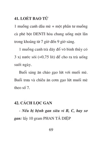 41. LOEÁT BAO TÛÃ
1 muöîng canh dêìu meâ + möåt phêìn tû muöîng
caâ phï böåt DENTI hoâa chung uöëng möåt lêìn
trong khoaãng tûâ 7 giúâ àïën 9 giúâ saáng.
   1 muöîng canh traâ dêy àöí vö bònh thuãy coá
3 xõ nûúác söi (=0,75 lñt) àïí cho ra traâ uöëng
suöët ngaây.
   Buöíi saáng ùn chaáo gaåo lûát vúái muöëi meâ.
Buöíi trûa vaâ chiïìu ùn cúm gaåo lûát muöëi meâ
theo söë 7.


42. CAÁCH LOÅC GAN
   - Nïëu bõ bïånh gan siïu vi B, C, hay sú
gan: lêëy 10 gram PHAN TAÃ DIÏåP

                        69
 