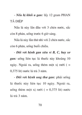 - Nïëu bõ khöëi u gan: lêëy 12 gram PHAN
TAÃ DIÏåP
   Nêëu laá naây lêìn àêìu vúái 3 cheán nûúác, sùæc
coân 8 phên, uöëng trûúác 6 giúâ saáng.
   Nêëu laá naây lêìn thûá nhò vúái 2 cheán nûúác, sùæc
coân 6 phên, uöëng buöíi chiïìu.
   - Àöëi vúái bïånh gan siïu vi B, C, hay sú
gan: uöëng liïn tuåc laá thuöëc naây khoaãng 10
ngaây. Ngoaâi ra, uöëng thïm möåt xõ rûúäi ( =
0,375 lñt) nûúác laá traâ 3 nùm.
   - Àöëi vúái bïånh ung thû gan: phaãi uöëng
laá thuöëc naây liïn tuåc 10 ngaây. Ngoaâi ra,
uöëng thïm möåt xõ rûúäi ( = 0,375 lñt) nûúác
laá traâ 3 nùm.

                         70
 