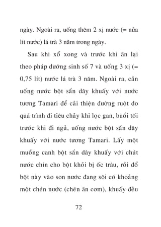 ngaây. Ngoaâi ra, uöëng thïm 2 xõ nûúác (= nûãa
lñt nûúác) laá traâ 3 nùm trong ngaây.
   Sau khi xöí xong vaâ trûúác khi ùn laåi
theo phaáp dûúäng sinh söë 7 vaâ uöën g 3 xõ (=
0,75 lñt) nûúác laá traâ 3 nùm. Ngoaâi ra, cêìn
uöëng nûúác böåt sùæn dêy khuêëy vúái nûúác
tûúng Tamari àïí caãi thiïån àûúân g ruöåt do
quaá trònh ài tiïu chaãy khi loåc gan, buöíi töëi
trûúác khi ài nguã, uöën g nûúác böåt sùæn dêy
khuêëy vúái nûúác tûúng Tamari. Lêëy möåt
muöîng canh böåt sùæn dêy khuêëy vúái chuát
nûúác chñn cho böåt khoãi bõ öëc trêu, röìi àöí
böåt naây vaâo son nûúác àang söi coá khoaãn g
möåt cheán nûúác (cheán ùn cúm), khuêëy àïìu

                        72
 