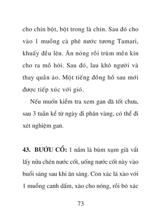 cho chñn böåt, böåt trong laâ chñn. Sau àoá cho
vaâo 1 muöîng caâ phï nûúác tûúng Tamari,
khuêëy àïìu lïn. Ùn noán g röìi truâm mïìn kñn
cho ra möì höi. Sau àoá, lau khö ngûúâi vaâ
thay quêìn aáo. Möåt tiïën g àöìn g höì sau múá i
àûúåc tiïëp xuác vúái gioá.
   Nïëu muöën kiïím tra xem gan àaä töët chûa,
sau 3 tuêìn kïí tûâ ngaây ài phên vaâng, coá thïí ài
xeát nghiïåm gan.


43. BÛÚÁU CÖÍ: 1 nùæm laá buâm xuåm giaä vùæt
lêëy nûãa cheán nûúác cöët, uöëng nûúác cöët naây vaâo
buöíi saáng sau khi ùn saáng. Coân xaác laá xaâo vúái
1 muöîng canh dêëm, xaâo cho noáng, röìi boá xaác

                         73
 