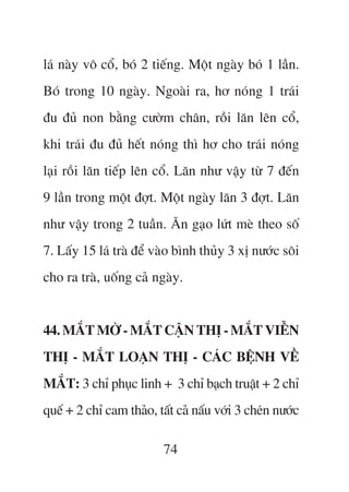 laá naây vö cöí, boá 2 tiïëng. Möåt ngaây boá 1 lêìn.
Boá trong 10 ngaây. Ngoaâi ra, hú noáng 1 traái
àu àuã non bùçng cûúâm chên, röìi lùn lïn cöí,
khi traái àu àuã hïët noáng thò hú cho traái noáng
laåi röìi lùn tiïëp lïn cöí. Lùn nhû vêåy tûâ 7 àïën
9 lêìn trong möåt àúåt. Möåt ngaây lùn 3 àúåt. Lùn
nhû vêåy trong 2 tuêìn. Ùn gaåo lûát meâ theo söë
7. Lêëy 15 laá traâ àïí vaâo bònh thuãy 3 xõ nûúác söi
cho ra traâ, uöëng caã ngaây.


44. MÙÆT MÚÂ - MÙÆT CÊÅN THÕ - MÙÆT VIÏÎN
THÕ - MÙÆT LOAÅN THÕ - CAÁC BÏåNH VÏÌ
MÙÆT: 3 chó phuåc linh + 3 chó baåch truêåt + 2 chó
quïë + 2 chó cam thaão, têët caã nêëu vúái 3 cheán nûúác

                          74
 
