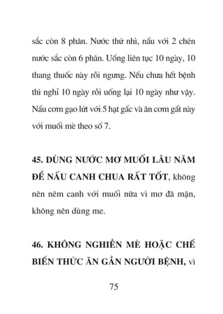 sùæc coân 8 phên. Nûúác thûá nhò, nêëu vúái 2 cheán
nûúác sùæc coân 6 phên. Uöëng liïn tuåc 10 ngaây, 10
thang thuöëc naây röìi ngûng. Nïëu chûa hïët bïånh
thò nghó 10 ngaây röìi uöëng laåi 10 ngaây nhû vêåy.
Nêëu cúm gaåo lûát vúái 5 haåt gêëc vaâ ùn cúm gêët naây
vúái muöëi meâ theo söë 7.


45. DUÂNG NÛÚÁC MÚ MUÖËI LÊU NÙM
ÀÏÍ NÊËU CANH CHUA RÊËT TÖËT, khöng
nïn nïm canh vúái muöëi nûäa vò mú àaä mùån,
khöng nïn duâng me.


46. KHÖNG NGHIÏÌN MEÂ HOÙÅC CHÏË
BIÏËN THÛÁC ÙN GÊÌN NGÛÚÂI BÏåNH, vò

                          75
 