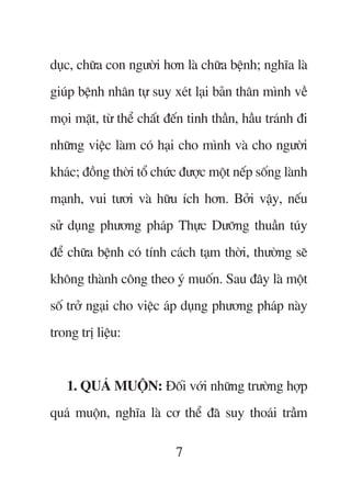 duåc, chûäa con ngûúâi hún laâ chûäa bïånh; nghôa laâ
giuáp bïånh nhên tûå suy xeát laåi baãn thên mònh vïì
moåi mùåt, tûâ thïí chêët àïën tinh thêìn, hêìu traánh ài
nhûäng viïåc laâm coá haåi cho mònh vaâ cho ngûúâi
khaác; àöìng thúâi töí chûác àûúåc möåt nïëp söëng laânh
maånh, vui tûúi vaâ hûäu ñch hún. Búãi vêåy, nïëu
sûã duång phûúng phaáp Thûåc Dûúäng thuêìn tuáy
àïí chûäa bïånh coá tñnh caách taåm thúâi, thûúâng seä
khöng thaânh cöng theo yá muöën. Sau àêy laâ möåt
söë trúã ngaåi cho viïåc aáp duång phûúng phaáp naây
trong trõ liïåu:


   1. QUAÁ MUÖÅN: Àöëi vúái nhûäng trûúâng húåp
quaá muöån, nghôa laâ cú thïí àaä suy thoaái trêìm

                           7
 