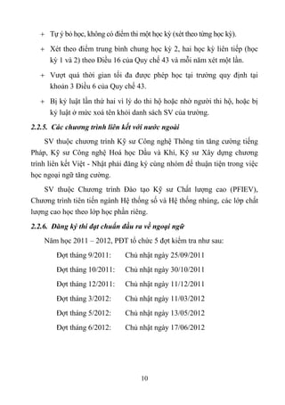  Tự ý bỏ học, không có điểm thi một học kỳ (xét theo từng học kỳ).
    Xét theo điểm trung bình chung học kỳ 2, hai học kỳ liên tiếp (học
     kỳ 1 và 2) theo Điều 16 của Quy chế 43 và mỗi năm xét một lần.
    Vượt quá thời gian tối đa được phép học tại trường quy định tại
     khoản 3 Điều 6 của Quy chế 43.
    Bị kỷ luật lần thứ hai vì lý do thi hộ hoặc nhờ người thi hộ, hoặc bị
      kỷ luật ở mức xoá tên khỏi danh sách SV của trường.
2.2.5. Các chương trình liên kết với nước ngoài
     SV thuộc chương trình Kỹ sư Công nghệ Thông tin tăng cường tiếng
Pháp, Kỹ sư Công nghệ Hoá học Dầu và Khí, Kỹ sư Xây dựng chương
trình liên kết Việt - Nhật phải đăng ký cùng nhóm để thuận tiện trong việc
học ngoại ngữ tăng cường.
    SV thuộc Chương trình Đào tạo Kỹ sư Chất lượng cao (PFIEV),
Chương trình tiên tiến ngành Hệ thống số và Hệ thống nhúng, các lớp chất
lượng cao học theo lớp học phần riêng.
2.2.6. Đăng ký thi đạt chuẩn đầu ra về ngoại ngữ
    Năm học 2011 – 2012, PĐT tổ chức 5 đợt kiểm tra như sau:
        Đợt tháng 9/2011:      Chủ nhật ngày 25/09/2011
        Đợt tháng 10/2011:     Chủ nhật ngày 30/10/2011
        Đợt tháng 12/2011:     Chủ nhật ngày 11/12/2011
        Đợt tháng 3/2012:      Chủ nhật ngày 11/03/2012
        Đợt tháng 5/2012:      Chủ nhật ngày 13/05/2012
        Đợt tháng 6/2012:      Chủ nhật ngày 17/06/2012




                                     10
 