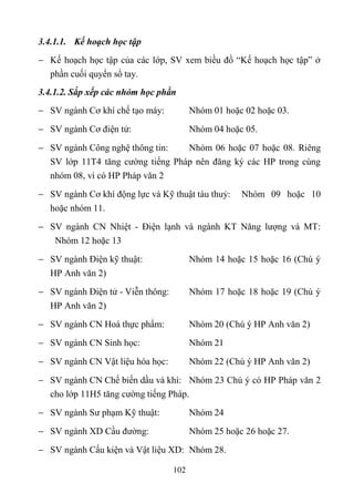 3.4.1.1. Kế hoạch học tập
 Kế hoạch học tập của các lớp, SV xem biều đồ “Kế hoạch học tập” ở
  phần cuối quyển sổ tay.
3.4.1.2. Sắp xếp các nhóm học phần
 SV ngành Cơ khí chế tạo máy:           Nhóm 01 hoặc 02 hoặc 03.

 SV ngành Cơ điện tử:                   Nhóm 04 hoặc 05.

 SV ngành Công nghệ thông tin:   Nhóm 06 hoặc 07 hoặc 08. Riêng
  SV lớp 11T4 tăng cường tiếng Pháp nên đăng ký các HP trong cùng
  nhóm 08, vì có HP Pháp văn 2
 SV ngành Cơ khí động lực và Kỹ thuật tàu thuỷ:     Nhóm 09 hoặc 10
  hoặc nhóm 11.
 SV ngành CN Nhiệt - Điện lạnh và ngành KT Năng lượng và MT:
   Nhóm 12 hoặc 13
 SV ngành Điện kỹ thuật:                Nhóm 14 hoặc 15 hoặc 16 (Chú ý
  HP Anh văn 2)
 SV ngành Điện tử - Viễn thông:         Nhóm 17 hoặc 18 hoặc 19 (Chú ý
  HP Anh văn 2)
 SV ngành CN Hoá thực phẩm:             Nhóm 20 (Chú ý HP Anh văn 2)
 SV ngành CN Sinh học:                  Nhóm 21

 SV ngành CN Vật liệu hóa học:          Nhóm 22 (Chú ý HP Anh văn 2)
 SV ngành CN Chế biến dầu và khí: Nhóm 23 Chú ý có HP Pháp văn 2
  cho lớp 11H5 tăng cường tiếng Pháp.
 SV ngành Sư phạm Kỹ thuật:             Nhóm 24
 SV ngành XD Cầu đường:                 Nhóm 25 hoặc 26 hoặc 27.
 SV ngành Cấu kiện và Vật liệu XD: Nhóm 28.

                                   102
 