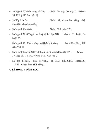  SV ngành XD Dân dụng và CN:         Nhóm 29 hoặc 30 hoặc 31 (Nhóm
  30: Chú ý HP Anh văn 2)
 SV lớp 11XJV:                       Nhóm 31, vì có học tiếng Nhật
  theo thời khóa biểu riêng.
 SV ngành Kiến trúc:                 Nhóm 32A hoặc 32B.
 SV ngành XD Công trình thuỷ và Tin học XD:     Nhóm 33 hoặc 34
   hoặc 35.
 SV ngành CN Môi trường và QL Môi trường:       Nhóm 36. (Chú ý HP
  Anh văn 2)
 SV ngành Kinh tế XD và QL dự án và ngành Quản lý CN:      Nhóm
  37 hoặc 38. (Nhóm 37: Chú ý HP Anh văn 2)
 SV lớp 11ECE, 11ES, 11PFIEV, 11TCLC, 11D1CLC, 11D2CLC,
  11X3CLC học theo TKB riêng.
4. KẾ HOẠCH NĂM HỌC




                                103
 