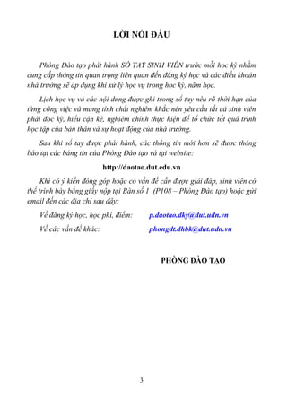 LỜI NÓI ĐẦU


   Phòng Đào tạo phát hành SỔ TAY SINH VIÊN trước mỗi học kỳ nhằm
cung cấp thông tin quan trọng liên quan đến đăng ký học và các điều khoản
nhà trường sẽ áp dụng khi xử lý học vụ trong học kỳ, năm học.
    Lịch học vụ và các nội dung được ghi trong sổ tay nêu rõ thời hạn của
từng công việc và mang tính chất nghiêm khắc nên yêu cầu tất cả sinh viên
phải đọc kỹ, hiểu cặn kẽ, nghiêm chỉnh thực hiện để tổ chức tốt quá trình
học tập của bản thân và sự hoạt động của nhà trường.
   Sau khi sổ tay được phát hành, các thông tin mới hơn sẽ được thông
báo tại các bảng tin của Phòng Đào tạo và tại website:
                         http://daotao.dut.edu.vn
     Khi có ý kiến đóng góp hoặc có vấn đề cần được giải đáp, sinh viên có
thể trình bày bằng giấy nộp tại Bàn số 1 (P108 – Phòng Đào tạo) hoặc gửi
email đến các địa chỉ sau đây:
   Về đăng ký học, học phí, điểm:       p.daotao.dky@dut.udn.vn
   Về các vấn đề khác:                  phongdt.dhbk@dut.udn.vn



                                           PHÒNG ĐÀO TẠO




                                    3
 