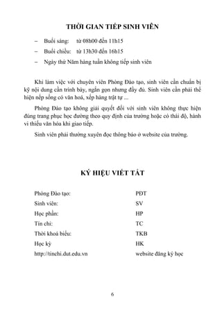THỜI GIAN TIẾP SINH VIÊN

       Buổi sáng:     từ 08h00 đến 11h15
       Buổi chiều: từ 13h30 đến 16h15
       Ngày thứ Năm hàng tuần không tiếp sinh viên


    Khi làm việc với chuyên viên Phòng Đào tạo, sinh viên cần chuẩn bị
kỹ nội dung cần trình bày, ngắn gọn nhưng đầy đủ. Sinh viên cần phải thể
hiện nếp sống có văn hoá, xếp hàng trật tự ...
     Phòng Đào tạo không giải quyết đối với sinh viên không thực hiện
đúng trang phục học đường theo quy định của trường hoặc có thái độ, hành
vi thiếu văn hóa khi giao tiếp.
    Sinh viên phải thường xuyên đọc thông báo ở website của trường.




                        KÝ HIỆU VIẾT TẮT

    Phòng Đào tạo:                           PĐT
    Sinh viên:                               SV
    Học phần:                                HP
    Tín chỉ:                                 TC
    Thời khoá biểu:                          TKB
    Học kỳ                                   HK
    http://tinchi.dut.edu.vn                 website đăng ký học




                                    6
 