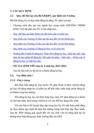 2. CÁC QUY ĐỊNH
2.1.   Quy chế đào tạo của Bộ GD&ĐT, quy định của Trường
Để biết thông tin và thực hiện đăng ký đúng, SV phải xem kỹ:
 Chương trình đào tạo của ngành học trong cuốn CHƯƠNG TRÌNH
  ĐÀO TẠO đã phát cho SV từ khi nhập học,
 Quy chế đào tạo hiện hành của Bộ Giáo dục và Đào tạo,
 Quy định của Trường về đào tạo đại học đối với hệ chính quy,

 Quy định của Trường về đào tạo đại học đối với hệ liên thông,
 Quy định của Trường về đăng ký học và tổ chức thi,
 Hướng dẫn Chuẩn bị đăng ký, Thực hiện đăng ký học, Nộp học phí, Lập
  đơn rút học phần đã đăng ký, Đề nghị trợ giúp – thắc mắc – khiếu nại về
  đăng ký học và nộp học phí.

 SỔ TAY SINH VIÊN học kỳ 2 năm học 2011-2012.
   Các tài liệu trên có thể tải từ website đăng ký học.
2.2.   Các điểm chú ý
2.2.1. Chú ý chung
     Khi thực hiện đăng ký trực tuyến, SV phải thoát ra khỏi website đăng
ký học rồi đăng nhập lại và kiểm tra để biết chắc chắn rằng mình đăng ký
có thành công hay không.
     Nếu đăng ký học lại, cải thiện hoặc học vượt, SV phải đăng ký ở nhóm
có lịch học khác buổi (sáng/ chiều) so với các HP học đúng tiến trình.
     Với các lớp có kế hoạch thực tập trong học kỳ, SV bắt buộc phải đăng
ký theo nhóm quy định để đảm bảo không trùng lịch thực tập, thực hành,
lịch thi. PĐT không giải quyết đối với các sinh viên bị trùng lịch thi do
không thực hiện đúng quy định, hướng dẫn của PĐT.


                                      8
 