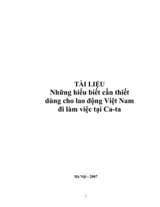 1
TÀI LIỆU
Những hiểu biết cần thiết
dùng cho lao động Việt Nam
đi làm việc tại Ca-ta
Hà Nội - 2007
 