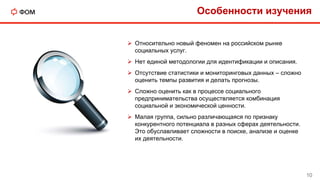  Относительно новый феномен на российском рынке
социальных услуг.
 Нет единой методологии для идентификации и описания.
 Отсутствие статистики и мониторинговых данных – сложно
оценить темпы развития и делать прогнозы.
 Сложно оценить как в процессе социального
предпринимательства осуществляется комбинация
социальной и экономической ценности.
 Малая группа, сильно различающаяся по признаку
конкурентного потенциала в разных сферах деятельности.
Это обуславливает сложности в поиске, анализе и оценке
их деятельности.
Особенности изучения
10
 