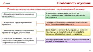 2. Социальная сфера перспективно
прибыльна.
1. Конкуренция приводит к повышению
качества услуг.
3. Повышение активности населения и
привлечение труда добровольцев
Разные взгляды на оценку влияния социальных предпринимателей на рынок
Конкуренция снижает качество услуг, т.к.
предприниматели не способны конкурировать с
государством.
Волонтерство не может быть серьезным ресурсом
там, где нужна масштабная системная работа,
связанная с базовой функцией государства.
Платежеспособный спрос невелик и прибыльными
могут быть лишь немногие услуги.
Особенности изучения
11
4. Расходов бюджета на соц. нужды
соотносится с общим благополучием и
эффективностью экономики .
Разгосударствление- это отказ государства от своих
социальных обязательств.
 