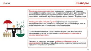 Выводы
12
Социально-экономическая роль социальных предприятий: создание
новых рабочих мест, расширение предпринимательской деятельности и
использования свободных производственных мощностей, ускорение
социальных изменений и удовлетворение общественных потребностей
Необходимо дальнейшее изучение организаций социального
предпринимательства. Поскольку оно играет все более важную роль в
развитии общества и социальных преобразованиях.
Остается невыясненным существенный вопрос - как в социальном
предпринимательстве осуществляется комбинация социальной и
экономической ценности.
На повестке дня стоит изучение особенностей взаимосвязи и
взаимодействия с государством, бизнесом и некоммерческим сектором
в решении социальных проблем.
 