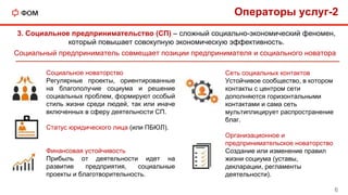 3. Социальное предпринимательство (СП) – сложный социально-экономический феномен,
который повышает совокупную экономическую эффективность.
Социальный предприниматель совмещает позиции предпринимателя и социального новатора
Сеть социальных контактов
Устойчивое сообщество, в котором
контакты с центром сети
дополняются горизонтальными
контактами и сама сеть
мультиплицирует распространение
благ.
Организационное и
предпринимательское новаторство
Создание или изменение правил
жизни социума (уставы,
декларации, регламенты
деятельности).
Социальное новаторство
Регулярные проекты, ориентированные
на благополучие социума и решение
социальных проблем, формируют особый
стиль жизни среди людей, так или иначе
включенных в сферу деятельности СП.
Статус юридического лица (или ПБЮЛ).
Финансовая устойчивость
Прибыль от деятельности идет на
развитие предприятия, социальные
проекты и благотворительность.
Операторы услуг-2
6
 
