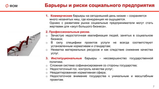 Барьеры и риски социального предприятия
7
3. Институциональные барьеры - несовершенство государственной
политики.
o Сложная система софинансирования со стороны государства;
o Недостаточный гос. контроль качества услуг;
o Неадаптированная нормативная сфера;
o Недостаточное внимание государства к уникальным и масштабным
проектам.
2. Профессиональные рискм.
o Зачастую недостаточная квалификация людей, занятых в социальном
бизнесе;
o В силу специфики проектов услуги не всегда соответствуют
установленным нормативам и стандартам;
o Нехватка материальных ресурсов и как следствие снижение качества
услуг.
1. Коммерческие барьеры на сегодняшний день низкие – сохраняется
много незанятых ниш, где конкуренция не ощущается.
Однако с развитием рынка социальные предприниматели могут стать
жертвами для «акул большого бизнеса».
 