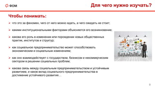 Для чего нужно изучать?
 что это за феномен, чего от него можно ждать, а чего ожидать не стоит;
 какими институциональными факторами объясняется его возникновение;
 какова его роль в изменении или порождении новых общественных
практик, институтов и структур;
 как социальное предпринимательство может способствовать
экономическим и социальным изменениям;
 как оно взаимодействует с государством, бизнесом и некоммерческим
сектором в решении социальных проблем;
 какова связь между социальным предпринимательством и устойчивым
развитием, и каков вклад социального предпринимательства в
достижение устойчивого развития…
9
Чтобы понимать:
 