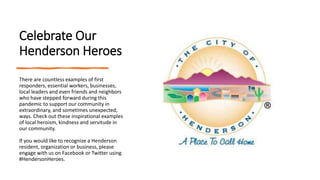 Celebrate Our
Henderson Heroes
There are countless examples of first
responders, essential workers, businesses,
local leaders and even friends and neighbors
who have stepped forward during this
pandemic to support our community in
extraordinary, and sometimes unexpected,
ways. Check out these inspirational examples
of local heroism, kindness and servitude in
our community.
If you would like to recognize a Henderson
resident, organization or business, please
engage with us on Facebook or Twitter using
#HendersonHeroes.
 