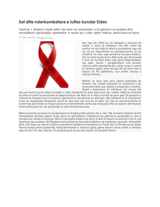 Sot dita nderkombetare e luftes kunder Sides
Tashme 1 dhjetori risjell edhe nje here ne vemendjen e te gjitheve se kujdesi dhe
sensibilizimi parandalon epidemine e rende qe u merr jeten miliona personave ne bote.
01 Dhj Burimi: Shqiperia.com
Nje nga viti 1992 kur ne Shqiperi u zbuluan dy
rastet e pare te infektuar me HIV numri ka
ardhur ne nje rritje te lehte e konstatnte nga viti
ne vit pa shperthime te menjehershme sic ka
ndodhur ne disa nga vendet e Europes lindore.
Sot ne total numerohen 406 raste por 20 perqind
e tyre ka humbur jeten pasi jane diagnostikuar
me Aids. Numri i pergjithshem nuk perben
ndonje shifer alarmante por edhe renia e numrit
te rasteve gjate ketij viti nga 60 qe ishin vitin e
kaluar ne 40 gjithashtu nuk eshte shenje e
ndonje kthese.
Shifrat ne kete rast jane vetem statistika qe
fshehin nje realtet teresisht te ndryshem e qe
pranohet edhe nga mjeket e ekspertet e fushes.
Numri i personave te infektuar me virusin Hiv
apo qe mund te jene edhe ne stadin e Aids mendohet te jete disa here me i madh. Mjaft te shohesh
ecurine e numrit te personave te diagnostikuar me Aids ne 4 vitet e fundit qe jane gati 50 perqind e
rasteve te zbuluara per te kuptuar gjeresine e mundshme te shtrirjes. Nje element le te shpresosh
ende se megjithate Shqiperia mund te mos jete nje rast ku te kete nje rrije te menjehershme te
numrit kjo per shkak se rruga kryesore e transmetimit eshte ajo seksuale dhe ne pjesen derrmuese
heteroseksuale me nje perqindje te ulet homobiseksuale.
Ndersa permes grupeve te perdoruesve te droges eshte akoma me e ulet. Nje problem mbetet serish
transmetimi permes gjakut duke qene se identifikimi i infeksionit ka gjthmone perqindjen e vet te
rrezikut per shkak te asaj qe njihet si periudha dritare nje kohe re deri 6 mujore ku prania e Hiv-it nuk
kapet as nga analizat. Ne Shqiperi prej kohesh te semuret trajtohen me mjekimet speciale. Aktualisht
jane 125 raste qe marrin trajtim ne qendren spitalore universitare ne Trane dhe 14 femije qe po ashtu
marrin terapi prane pediatrise. Pjesa derrmuese e rasteve gjate gjithe ketyre vteve eshte e moshes
nga 25 deri 45 vjec ndersa 70 perqind jane burra dhe vetem 30 perqind femra.
 