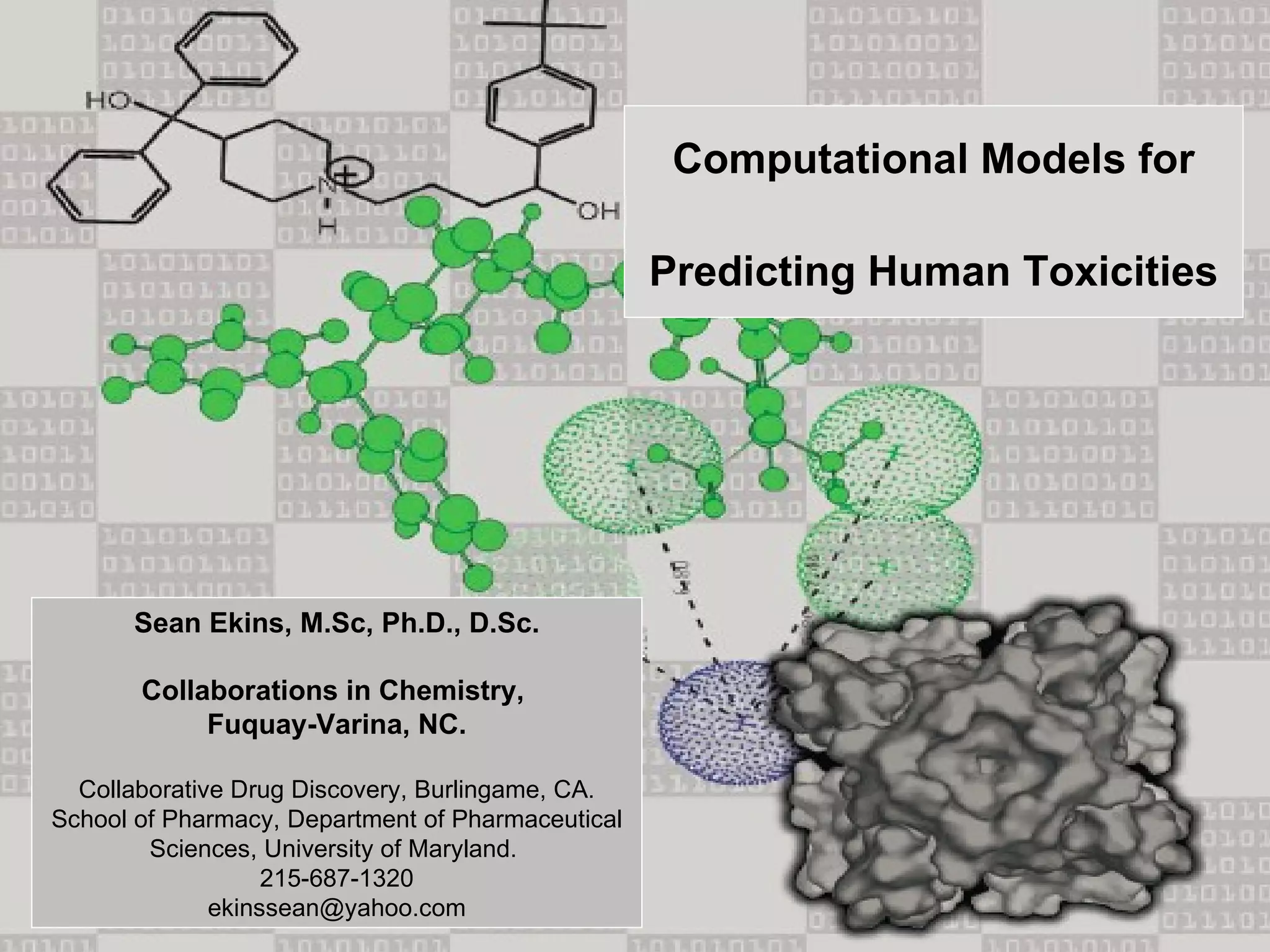 Computational Models for

                                                   Predicting Human Toxicities




      Sean Ekins, M.Sc, Ph.D., D.Sc.

       Collaborations in Chemistry,
            Fuquay-Varina, NC.

  Collaborative Drug Discovery, Burlingame, CA.
School of Pharmacy, Department of Pharmaceutical
        Sciences, University of Maryland.
                   215-687-1320
              ekinssean@yahoo.com
 