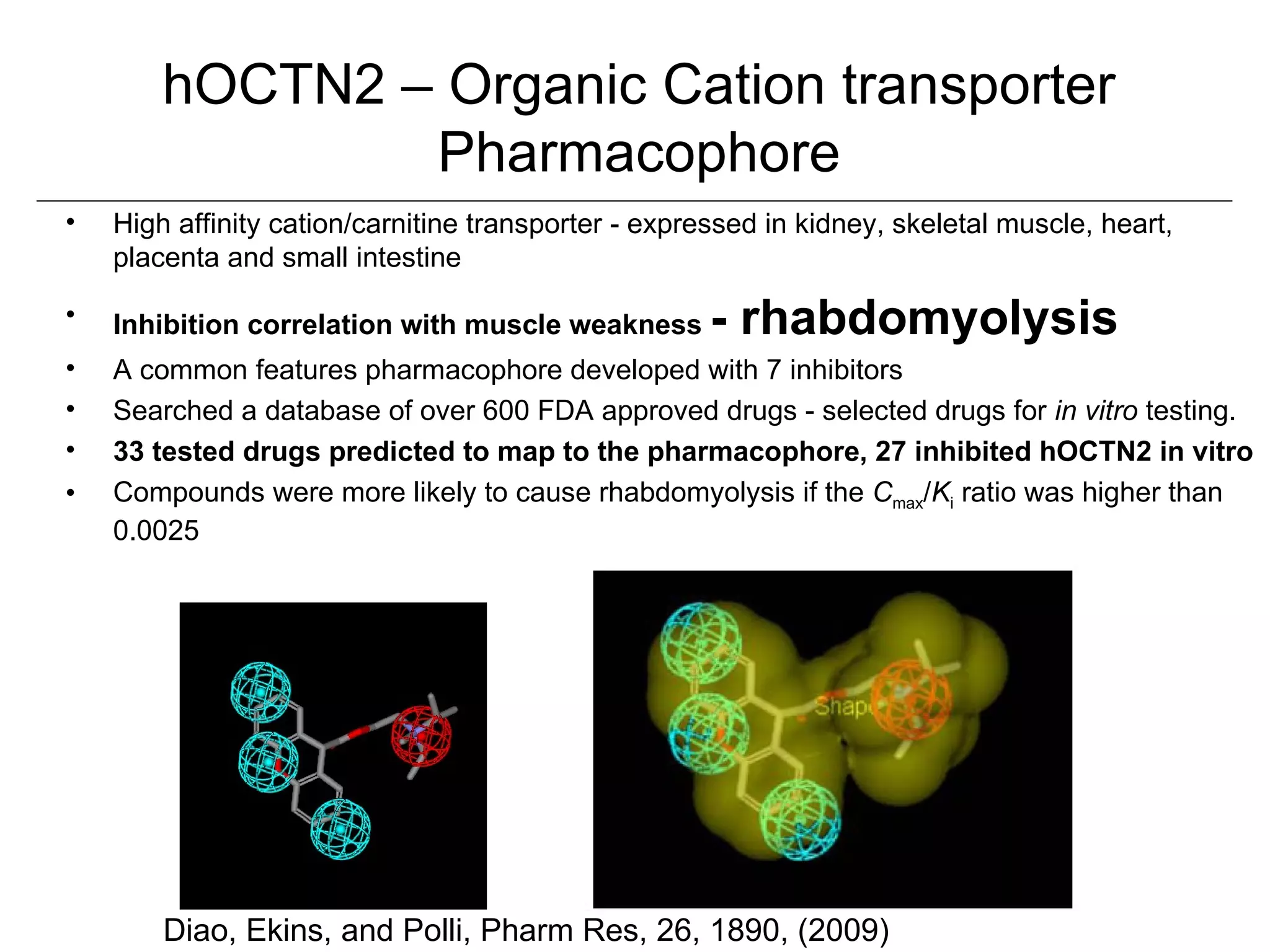 hOCTN2 – Organic Cation transporter
                Pharmacophore
•   High affinity cation/carnitine transporter - expressed in kidney, skeletal muscle, heart,
    placenta and small intestine

•   Inhibition correlation with muscle weakness       - rhabdomyolysis
•   A common features pharmacophore developed with 7 inhibitors
•   Searched a database of over 600 FDA approved drugs - selected drugs for in vitro testing.
•   33 tested drugs predicted to map to the pharmacophore, 27 inhibited hOCTN2 in vitro
•   Compounds were more likely to cause rhabdomyolysis if the Cmax/Ki ratio was higher than
    0.0025




        Diao, Ekins, and Polli, Pharm Res, 26, 1890, (2009)
 