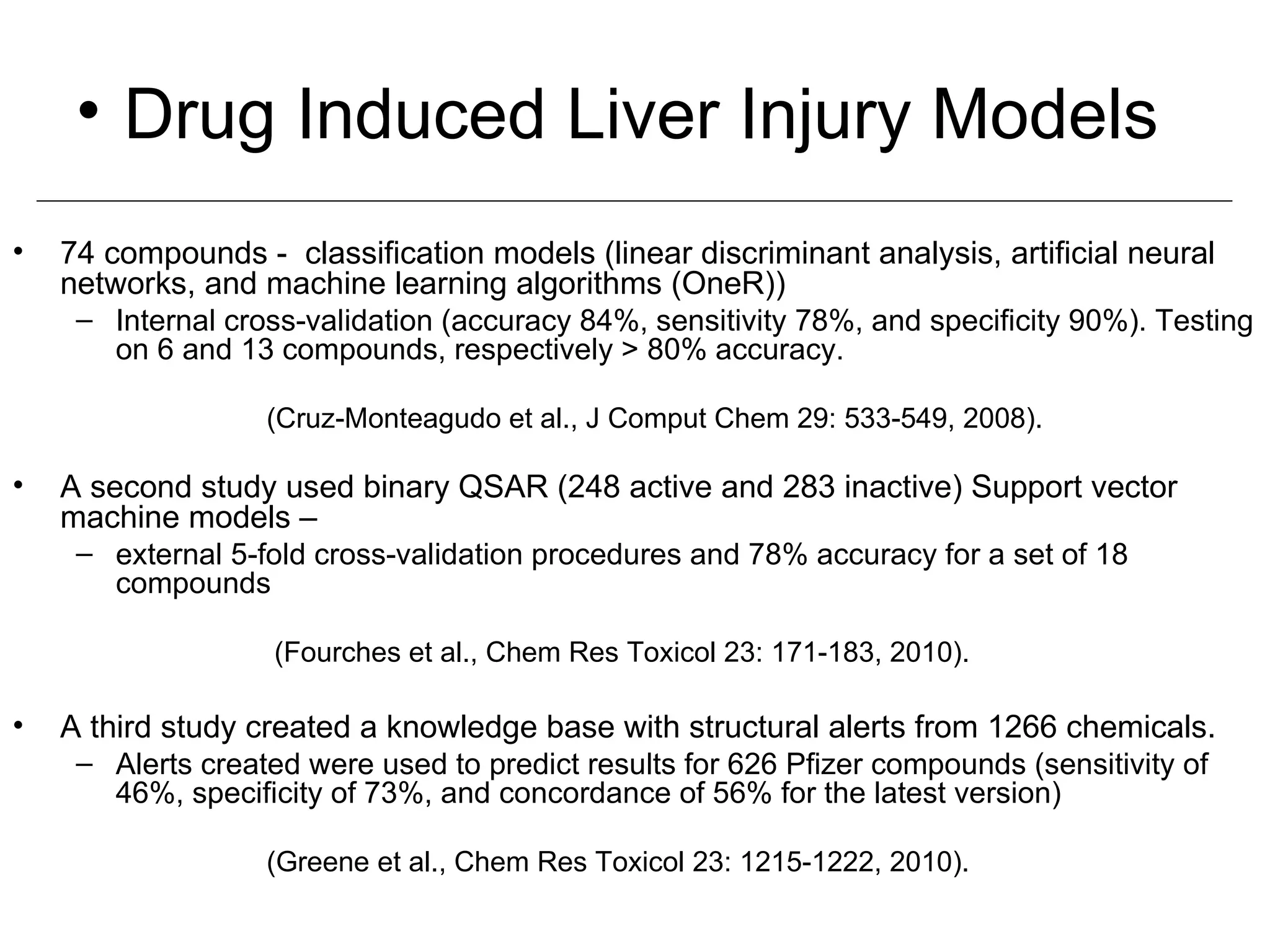 • Drug Induced Liver Injury Models
•   74 compounds - classification models (linear discriminant analysis, artificial neural
    networks, and machine learning algorithms (OneR))
     – Internal cross-validation (accuracy 84%, sensitivity 78%, and specificity 90%). Testing
       on 6 and 13 compounds, respectively > 80% accuracy.

                   (Cruz-Monteagudo et al., J Comput Chem 29: 533-549, 2008).

•   A second study used binary QSAR (248 active and 283 inactive) Support vector
    machine models –
     – external 5-fold cross-validation procedures and 78% accuracy for a set of 18
       compounds

                    (Fourches et al., Chem Res Toxicol 23: 171-183, 2010).

•   A third study created a knowledge base with structural alerts from 1266 chemicals.
     – Alerts created were used to predict results for 626 Pfizer compounds (sensitivity of
       46%, specificity of 73%, and concordance of 56% for the latest version)

                   (Greene et al., Chem Res Toxicol 23: 1215-1222, 2010).
 