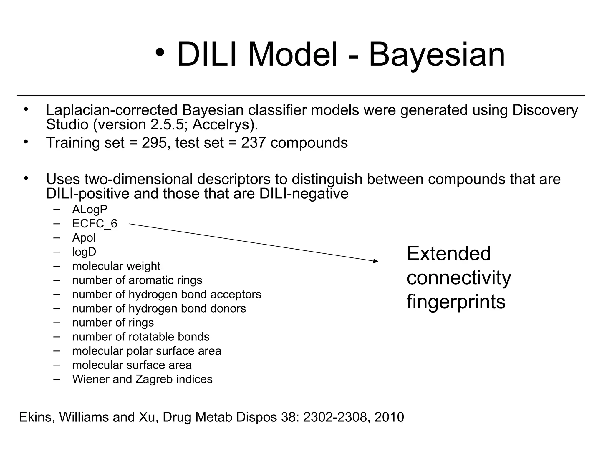 • DILI Model - Bayesian
•   Laplacian-corrected Bayesian classifier models were generated using Discovery
    Studio (version 2.5.5; Accelrys).
•   Training set = 295, test set = 237 compounds

•   Uses two-dimensional descriptors to distinguish between compounds that are
    DILI-positive and those that are DILI-negative
     –   ALogP
     –   ECFC_6
     –   Apol
     –
     –
         logD
         molecular weight
                                                                Extended
     –   number of aromatic rings                               connectivity
     –   number of hydrogen bond acceptors
     –   number of hydrogen bond donors                         fingerprints
     –   number of rings
     –   number of rotatable bonds
     –   molecular polar surface area
     –   molecular surface area
     –   Wiener and Zagreb indices


Ekins, Williams and Xu, Drug Metab Dispos 38: 2302-2308, 2010
 