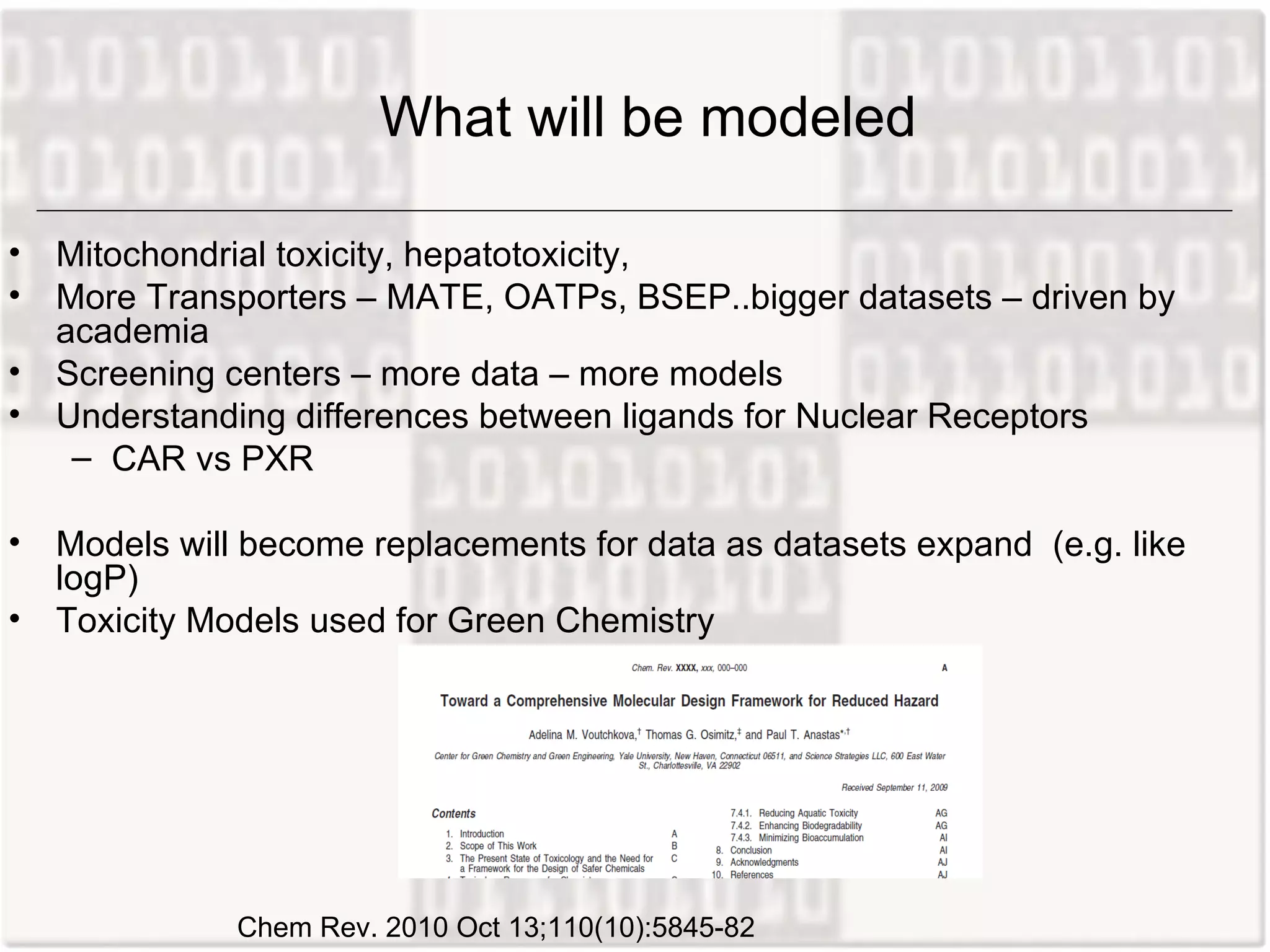 What will be modeled

• Mitochondrial toxicity, hepatotoxicity,
• More Transporters – MATE, OATPs, BSEP..bigger datasets – driven by
  academia
• Screening centers – more data – more models
• Understanding differences between ligands for Nuclear Receptors
   – CAR vs PXR

• Models will become replacements for data as datasets expand (e.g. like
  logP)
• Toxicity Models used for Green Chemistry




             Chem Rev. 2010 Oct 13;110(10):5845-82
 