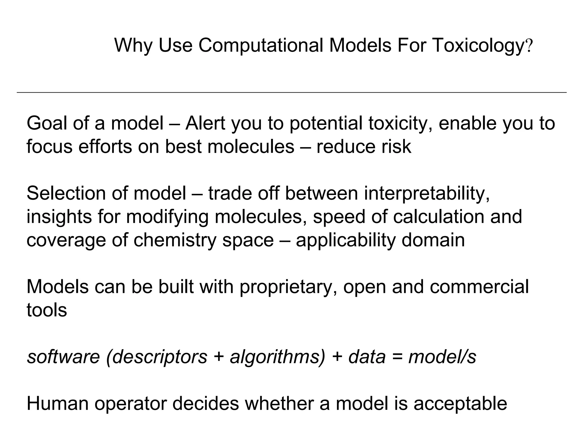 Why Use Computational Models For Toxicology?



Goal of a model – Alert you to potential toxicity, enable you to
focus efforts on best molecules – reduce risk

Selection of model – trade off between interpretability,
insights for modifying molecules, speed of calculation and
coverage of chemistry space – applicability domain

Models can be built with proprietary, open and commercial
tools

software (descriptors + algorithms) + data = model/s

Human operator decides whether a model is acceptable
 