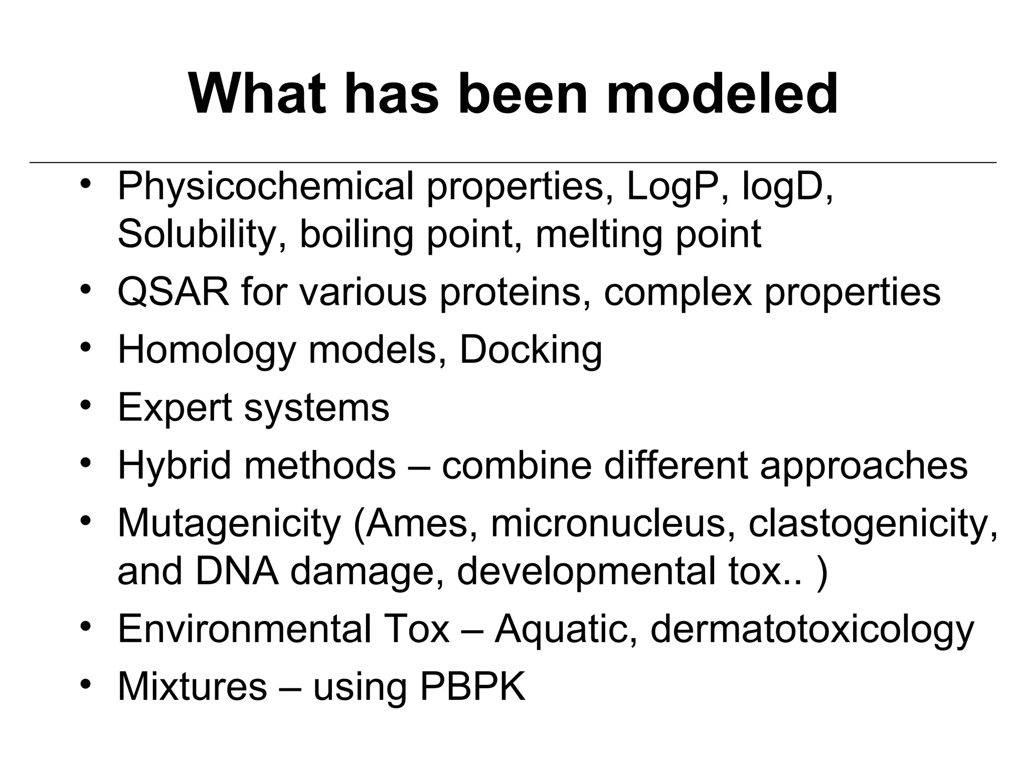 What has been modeled
• Physicochemical properties, LogP, logD,
  Solubility, boiling point, melting point
• QSAR for various proteins, complex properties
• Homology models, Docking
• Expert systems
• Hybrid methods – combine different approaches
• Mutagenicity (Ames, micronucleus, clastogenicity,
  and DNA damage, developmental tox.. )
• Environmental Tox – Aquatic, dermatotoxicology
• Mixtures – using PBPK
 