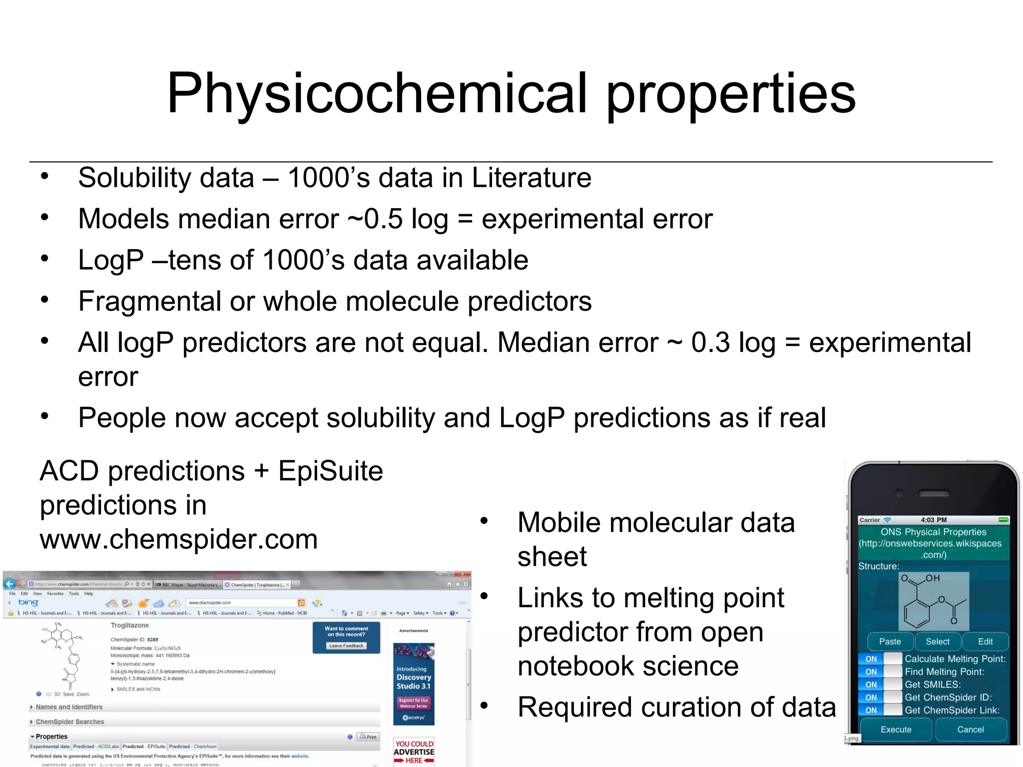 Physicochemical properties
• Solubility data – 1000’s data in Literature
• Models median error ~0.5 log = experimental error
• LogP –tens of 1000’s data available
• Fragmental or whole molecule predictors
• All logP predictors are not equal. Median error ~ 0.3 log = experimental
  error
• People now accept solubility and LogP predictions as if real
ACD predictions + EpiSuite
predictions in
                                  •   Mobile molecular data
www.chemspider.com
                                      sheet
                                  •   Links to melting point
                                      predictor from open
                                      notebook science
                                  •   Required curation of data
 