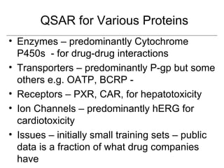 QSAR for Various Proteins
• Enzymes – predominantly Cytochrome
  P450s - for drug-drug interactions
• Transporters – predominantly P-gp but some
  others e.g. OATP, BCRP -
• Receptors – PXR, CAR, for hepatotoxicity
• Ion Channels – predominantly hERG for
  cardiotoxicity
• Issues – initially small training sets – public
  data is a fraction of what drug companies
  have
 