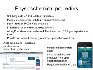 Physicochemical properties
• Solubility data – 1000’s data in Literature
• Models median error ~0.5 log = experimental error
• LogP –tens of 1000’s data available
• Fragmental or whole molecule predictors
• All logP predictors are not equal. Median error ~ 0.3 log = experimental
  error
• People now accept solubility and LogP predictions as if real
ACD predictions + EpiSuite
predictions in
                                  •   Mobile molecular data
www.chemspider.com
                                      sheet
                                  •   Links to melting point
                                      predictor from open
                                      notebook science
                                  •   Required curation of data
 