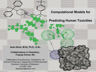 Computational Models for

                                                   Predicting Human Toxicities




      Sean Ekins, M.Sc, Ph.D., D.Sc.

       Collaborations in Chemistry,
            Fuquay-Varina, NC.

  Collaborative Drug Discovery, Burlingame, CA.
School of Pharmacy, Department of Pharmaceutical
        Sciences, University of Maryland.
                   215-687-1320
              ekinssean@yahoo.com
 