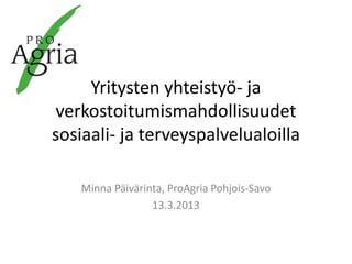 Yritysten yhteistyö- ja
verkostoitumismahdollisuudet
sosiaali- ja terveyspalvelualoilla

    Minna Päivärinta, ProAgria Pohjois-Savo
                  13.3.2013
 