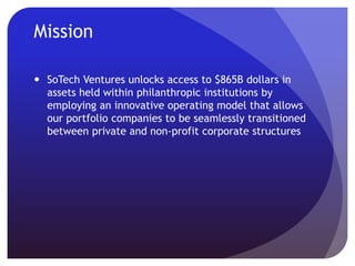 Mission
 SoTech Ventures unlocks access to $865B dollars in
assets held within philanthropic institutions by providing
our portfolio companies with an innovative operating
model that allows their business assets to be seamlessly
transitioned between private and non-profit corporate
structures
 The result incentivizes companies to equally balance
maximizing shareholder value with maximizing positive
social/environmental impact
 