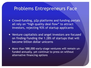 Problems Entrepreneurs Face
 Crowd-funding, p2p platforms and funding portals
all rely on “high quality deal flow” to attract
investors, rejecting 93% of startup applicants
 Venture capitalists and angel investors are focused
on finding/funding the 1.28% of startups that will
become billion dollar unicorns
 More than 588,000 early-stage ventures will remain un-
funded annually, yet continue to press on without
alternative financing options
 