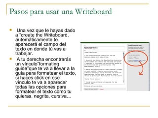 Pasos para usar una Writeboard
 Una vez que le hayas dado
a “create the Writeboard,
automáticamente te
aparecerá el campo del
texto en donde tú vas a
trabajar.
 A tu derecha encontrarás
un vínculo”formating
guide”que te va a llevar a la
guía para formatear el texto,
si haces click en ese
vínculo te va a aparecer
todas las opciones para
formatear el texto como tu
quieras, negrita, cursiva…
 