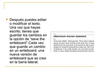  Después puedes editar
o modificar el texto.
Una vez que hayas
escrito, tienes que
guardar los cambios en
la opción de “save the
writeboard”.Cada vez
que guarde un cambio
en un writeboard, una
nueva versión de
writeboard que se crea
en la barra lateral.
 