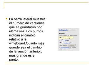  La barra lateral muestra
el número de versiones
que se guardaron por
última vez. Los puntos
indican el cambio
relativo a la
writeboard.Cuanto más
grande sea el cambio
de la versión anterior,
más grande es el
punto.
 