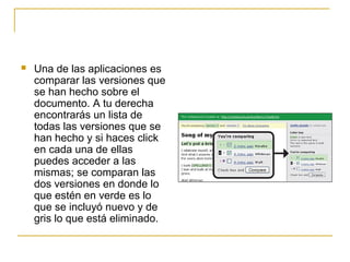  Una de las aplicaciones es
comparar las versiones que
se han hecho sobre el
documento. A tu derecha
encontrarás un lista de
todas las versiones que se
han hecho y si haces click
en cada una de ellas
puedes acceder a las
mismas; se comparan las
dos versiones en donde lo
que estén en verde es lo
que se incluyó nuevo y de
gris lo que está eliminado.
 