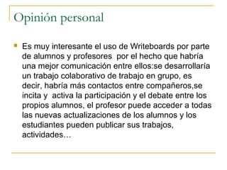 Opinión personal
 Es muy interesante el uso de Writeboards por parte
de alumnos y profesores por el hecho que habría
una mejor comunicación entre ellos:se desarrollaría
un trabajo colaborativo de trabajo en grupo, es
decir, habría más contactos entre compañeros,se
incita y activa la participación y el debate entre los
propios alumnos, el profesor puede acceder a todas
las nuevas actualizaciones de los alumnos y los
estudiantes pueden publicar sus trabajos,
actividades…
 