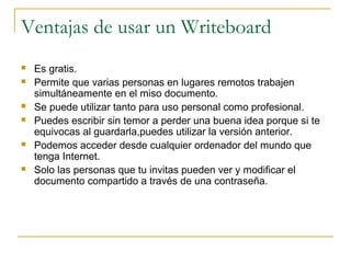 Ventajas de usar un Writeboard
 Es gratis.
 Permite que varias personas en lugares remotos trabajen
simultáneamente en el miso documento.
 Se puede utilizar tanto para uso personal como profesional.
 Puedes escribir sin temor a perder una buena idea porque si te
equivocas al guardarla,puedes utilizar la versión anterior.
 Podemos acceder desde cualquier ordenador del mundo que
tenga Internet.
 Solo las personas que tu invitas pueden ver y modificar el
documento compartido a través de una contraseña.
 