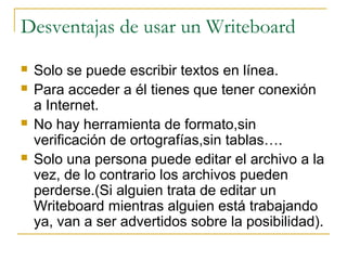Desventajas de usar un Writeboard
 Solo se puede escribir textos en línea.
 Para acceder a él tienes que tener conexión
a Internet.
 No hay herramienta de formato,sin
verificación de ortografías,sin tablas….
 Solo una persona puede editar el archivo a la
vez, de lo contrario los archivos pueden
perderse.(Si alguien trata de editar un
Writeboard mientras alguien está trabajando
ya, van a ser advertidos sobre la posibilidad).
 